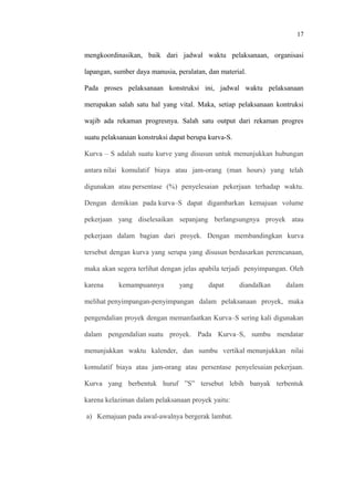 17
mengkoordinasikan, baik dari jadwal waktu pelaksanaan, organisasi
lapangan, sumber daya manusia, peralatan, dan material.
Pada proses pelaksanaan konstruksi ini, jadwal waktu pelaksanaan
merupakan salah satu hal yang vital. Maka, setiap pelaksanaan kontruksi
wajib ada rekaman progresnya. Salah satu output dari rekaman progres
suatu pelaksanaan konstruksi dapat berupa kurva-S.
Kurva – S adalah suatu kurve yang disusun untuk menunjukkan hubungan
antara nilai komulatif biaya atau jam-orang (man hours) yang telah
digunakan atau persentase (%) penyelesaian pekerjaan terhadap waktu.
Dengan demikian pada kurva–S dapat digambarkan kemajuan volume
pekerjaan yang diselesaikan sepanjang berlangsungnya proyek atau
pekerjaan dalam bagian dari proyek. Dengan membandingkan kurva
tersebut dengan kurva yang serupa yang disusun berdasarkan perencanaan,
maka akan segera terlihat dengan jelas apabila terjadi penyimpangan. Oleh
karena kemampuannya yang dapat diandalkan dalam
melihat penyimpangan-penyimpangan dalam pelaksanaan proyek, maka
pengendalian proyek dengan memanfaatkan Kurva–S sering kali digunakan
dalam pengendalian suatu proyek. Pada Kurva–S, sumbu mendatar
menunjukkan waktu kalender, dan sumbu vertikal menunjukkan nilai
komulatif biaya atau jam-orang atau persentase penyelesaian pekerjaan.
Kurva yang berbentuk huruf ”S” tersebut lebih banyak terbentuk
karena kelaziman dalam pelaksanaan proyek yaitu:
a) Kemajuan pada awal-awalnya bergerak lambat.
 