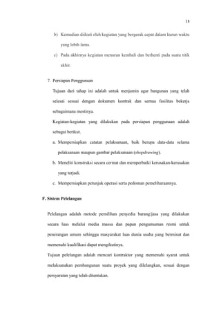 18
b) Kemudian diikuti oleh kegiatan yang bergerak cepat dalam kurun waktu
yang lebih lama.
c) Pada akhirnya kegiatan menurun kembali dan berhenti pada suatu titik
akhir.
7. Persiapan Penggunaan
Tujuan dari tahap ini adalah untuk menjamin agar bangunan yang telah
selesai sesuai dengan dokumen kontrak dan semua fasilitas bekerja
sebagaimana mestinya.
Kegiatan-kegiatan yang dilakukan pada persiapan penggunaan adalah
sebagai berikut.
a. Mempersiapkan catatan pelaksanaan, baik berupa data-data selama
pelaksanaan maupun gambar pelaksanaan (shopdrawing).
b. Meneliti konstruksi secara cermat dan memperbaiki kerusakan-kerusakan
yang terjadi.
c. Mempersiapkan petunjuk operasi serta pedoman pemeliharaannya.
F. Sistem Pelelangan
Pelelangan adalah metode pemilihan penyedia barang/jasa yang dilakukan
secara luas melalui media massa dan papan pengumuman resmi untuk
penerangan umum sehingga masyarakat luas dunia usaha yang berminat dan
memenuhi kualifikasi dapat mengikutinya.
Tujuan pelelangan adalah mencari kontraktor yang memenuhi syarat untuk
melaksanakan pembangunan suatu proyek yang dilelangkan, sesuai dengan
persyaratan yang telah ditentukan.
 