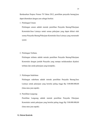 19
Berdasarkan Perpres Nomor 70 Tahun 2012, pemilihan penyedia barang/jasa
dapat ditentukan dengan cara sebagai berikut.
1. Pelelangan Umum
Pelelangan umum adalah metode pemilihan Penyedia Barang/Pekerjaan
Konstruksi/Jasa Lainnya untuk semua pekerjaan yang dapat diikuti oleh
semua Penyedia Barang/Pekerjaan Konstruksi/Jasa Lainnya yang memenuhi
syarat.
2. Pelelangan Terbatas
Pelelangan terbatas adalah metode pemilihan Penyedia Barang/Pekerjaan
Konstruksi dengan jumlah Penyedia yang mampu melaksanakan diyakini
terbatas dan untuk pekerjaan yang kompleks.
3. Pelelangan Sederhana
Pelelangan sederhana adalah metode pemilihan Penyedia Barang/Jasa
Lainnya untuk pekerjaan yang bernilai paling tinggi Rp 5.00.000.000,00
(lima ratus juta rupiah).
4. Pemilihan Langsung
Pemilihan Langsung adalah metode pemilihan Penyedia Pekerjaan
Konstruksi untuk pekerjaan yang bernilai paling tinggi Rp 5.00.000.000,00
(lima ratus juta rupiah).
G. Sistem Kontrak
 