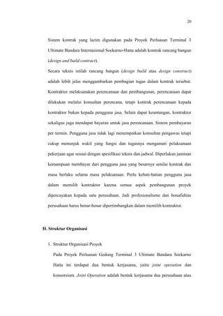 20
Sistem kontrak yang lazim digunakan pada Proyek Perluasan Terminal 3
Ultimate Bandara Internasional Soekarno-Hatta adalah kontrak rancang bangun
(design and build contract).
Secara teknis istilah rancang bangun (design build atau design construct)
adalah lebih jelas menggambarkan pembagian tugas dalam kontrak tersebut.
Kontraktor melaksanakan perencanaan dan pembangunan, perencanaan dapat
dilakukan melalui konsultan perencana, tetapi kontrak perencanaan kepada
kontraktor bukan kepada pengguna jasa. Selain dapat keuntungan, kontraktor
sekaligus juga mendapat bayaran untuk jasa perencanaan. Sistem pembayaran
per termin. Pengguna jasa tidak lagi menempatkan konsultan pengawas tetapi
cukup menunjuk wakil yang fungsi dan tugasnya mengamati pelaksanaan
pekerjaan agar sesuai dengan spesifikasi teknis dan jadwal. Diperlukan jaminan
kemampuan membayar dari pengguna jasa yang besarnya senilai kontrak dan
masa berlaku selama masa pelaksanaan. Perlu kehati-hatian pengguna jasa
dalam memilih kontraktor karena semua aspek pembangunan proyek
dipercayakan kepada satu perusahaan. Jadi profesionalisme dan bonafiditas
perusahaan harus benar-benar dipertimbangkan dalam memilih kontraktor.
H. Struktur Organisasi
1. Struktur Organisasi Proyek
Pada Proyek Perluasan Gedung Terminal 3 Ultimate Bandara Soekarno
Hatta ini terdapat dua bentuk kerjasama, yaitu joint operation dan
konsorsium. Joint Operation adalah bentuk kerjasama dua perusahaan atau
 