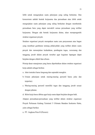 21
lebih untuk mengerjakan suatu pekerjaan yang saling berkaitan. Dan
konsorsium adalah bentuk kerjasama dua perusahaan atau lebih untuk
mengerjakan suatu pekerjaan yang saling berkaitan dengan membentuk
perusahaan baru yang dapat mewakili semua perusahaan yang terlibat
kerjasama. Dengan ada bentuk kerjasama diatas, akan mempengaruhi
struktur organisasi proyek.
Struktur organisasi proyek merupakan suatu cara penyusunan atau bagan
yang membuat gambaran tentang pihak-pihak yang terlibat dalam suatu
proyek dan menunjukan kedudukan, pembagian tugas, wewenang dan
tanggung jawab dalam proyek tersebut agar kegiatan lapangan dapat
berjalan dengan efektif dan efisien.
Prinsip dasar manajemen yang harus diperhatikan dalam struktur organisasi
kerja adalah sebagai berikut.
a. Jalur instruksi harus langsung dan sependek mungkin.
b. Uraian pekerjaan untuk masing-masing personil harus jelas dan
terperinci.
c. Masing-masing personil memiliki tugas dan tanggung jawab sesuai
dengan jabatan.
d. Iklim kerja harus dibina agar kerja sama dapat berjalan dengan baik.
Adapun perusahaan-perusahaan yang terlibat dalam struktur organisasi
Proyek Perluasan Gedung Terminal 3 Ultimate Bandara Soekarno Hatta,
yaitu sebagai berikut.
a. PT. Angkasa Pura II (Persero)
 