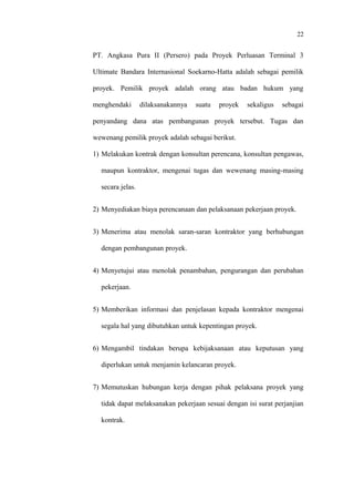 22
PT. Angkasa Pura II (Persero) pada Proyek Perluasan Terminal 3
Ultimate Bandara Internasional Soekarno-Hatta adalah sebagai pemilik
proyek. Pemilik proyek adalah orang atau badan hukum yang
menghendaki dilaksanakannya suatu proyek sekaligus sebagai
penyandang dana atas pembangunan proyek tersebut. Tugas dan
wewenang pemilik proyek adalah sebagai berikut.
1) Melakukan kontrak dengan konsultan perencana, konsultan pengawas,
maupun kontraktor, mengenai tugas dan wewenang masing-masing
secara jelas.
2) Menyediakan biaya perencanaan dan pelaksanaan pekerjaan proyek.
3) Menerima atau menolak saran-saran kontraktor yang berhubungan
dengan pembangunan proyek.
4) Menyetujui atau menolak penambahan, pengurangan dan perubahan
pekerjaan.
5) Memberikan informasi dan penjelasan kepada kontraktor mengenai
segala hal yang dibutuhkan untuk kepentingan proyek.
6) Mengambil tindakan berupa kebijaksanaan atau keputusan yang
diperlukan untuk menjamin kelancaran proyek.
7) Memutuskan hubungan kerja dengan pihak pelaksana proyek yang
tidak dapat melaksanakan pekerjaan sesuai dengan isi surat perjanjian
kontrak.
 