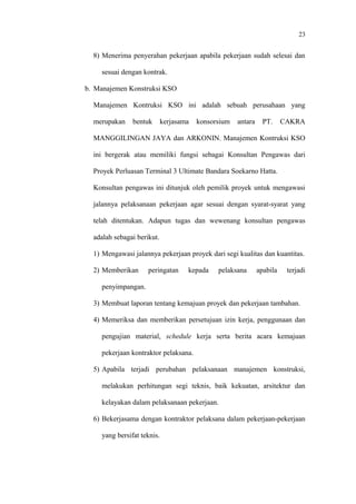 23
8) Menerima penyerahan pekerjaan apabila pekerjaan sudah selesai dan
sesuai dengan kontrak.
b. Manajemen Konstruksi KSO
Manajemen Kontruksi KSO ini adalah sebuah perusahaan yang
merupakan bentuk kerjasama konsorsium antara PT. CAKRA
MANGGILINGAN JAYA dan ARKONIN. Manajemen Kontruksi KSO
ini bergerak atau memiliki fungsi sebagai Konsultan Pengawas dari
Proyek Perluasan Terminal 3 Ultimate Bandara Soekarno Hatta.
Konsultan pengawas ini ditunjuk oleh pemilik proyek untuk mengawasi
jalannya pelaksanaan pekerjaan agar sesuai dengan syarat-syarat yang
telah ditentukan. Adapun tugas dan wewenang konsultan pengawas
adalah sebagai berikut.
1) Mengawasi jalannya pekerjaan proyek dari segi kualitas dan kuantitas.
2) Memberikan peringatan kepada pelaksana apabila terjadi
penyimpangan.
3) Membuat laporan tentang kemajuan proyek dan pekerjaan tambahan.
4) Memeriksa dan memberikan persetujuan izin kerja, penggunaan dan
pengujian material, schedule kerja serta berita acara kemajuan
pekerjaan kontraktor pelaksana.
5) Apabila terjadi perubahan pelaksanaan manajemen konstruksi,
melakukan perhitungan segi teknis, baik kekuatan, arsitektur dan
kelayakan dalam pelaksanaan pekerjaan.
6) Bekerjasama dengan kontraktor pelaksana dalam pekerjaan-pekerjaan
yang bersifat teknis.
 