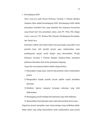 24
c. Kawahapejaya KSO
Main contractor pada Proyek Perluasan Terminal 3 Ultimate Bandara
Soekarno Hatta adalah Kawahapejaya KSO. Kawahapejaya KSO adalah
perusahaan kontraktor baru yang terbentuk dari kerjasama konsorsium
yang berasal dari lima perusahaan utama, yaitu PT. Wika Tbk sebagai
leader contractor, PT. Waskita Tbk, Hyundai, Pembangunan Perumahan,
dan Teknik Jaya.
Kontraktor adalah suatu badan hukum atau perorangan yang diberi surat
perintah kerja oleh pemilik proyek guna melaksanakan suatu
pembangunan proyek sesuai dengan yang direncanakan. Proyek
Perluasan Terminal 3 Ultimate Bandara Soekarno-Hatta, kontraktor
pelaksana ditentukan oleh sistem penunjukan langsung.
Tugas dan wewenang kontraktor adalah sebagai berikut.
1) Menyiapkan tenaga kerja, material dan peralatan untuk melaksanakan
proyek.
2) Mengusulkan kepada pemilik proyek apabila terjadi perubahan
pekerjaan.
3) Membuat laporan mengenai kemajuan pekerjaan yang telah
dilaksanakan.
4) Bertanggung jawab terhadap hasil pekerjaan yang telah dilakukan.
5) Menyerahkan hasil pekerjaan tepat waktu dan membuat berita acara.
Organisasi proyek merupakan suatu sistem jaringan yang melibatkan pihak-
pihak terkait yang saling berkoordinasi untuk melaksanakan suatu proyek
 