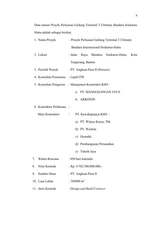 8
Data umum Proyek Perluasan Gedung Terminal 3 Ultimate Bandara Soekarno
Hatta adalah sebagai berikut.
1. Nama Proyek : Proyek Perluasan Gedung Terminal 3 Ultimate
Bandara Internasional Soekarno-Hatta
2. Lokasi : Jalan Raya Bandara Soekarno-Hatta, Kota
Tangerang, Banten
3. Pemilik Proyek : PT. Angkasa Pura II (Persero)
4. Konsultan Perencana : Lapid ITB
5. Konsultan Pengawas : Manajemen Konstruksi KSO :
a. PT. MANGGILINGAN JAYA
b. ARKONIN
6. Kontraktor Pelaksana :
Main Kontraktor : PT. Kawahapejaya KSO :
a) PT. Wijaya Karya, Tbk
b) PT. Waskita
c) Hyundai
d) Pembangunan Perumahan
e) Teknik Jaya
7. Waktu Rencana : 850 hari kalender
8. Nilai Kontrak : Rp. 4.702.500.000.000,-
9. Sumber Dana : PT. Angkasa Pura II
10. Luas Lahan : 369800 m2
11. Jenis Kontrak : Design and Build Contract
 