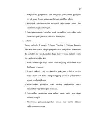 27
1) Mengadakan pengawasan dan mengecek pelaksanaan pekerjaan
proyek sesuai dengan rencana gambar dan spesifikasi teknik.
2) Mengatasi masalah-masalah mengenai pelaksanaan teknis dan
kelancaran proyek di lapangan.
3) Bekerjasama dengan konsultan untuk mengadakan pengecekan mutu
dan volume pekerjaan atas kebenaran data tagihan.
c. Mekanik
Bagian mekanik di proyek Perluasan Terminal 3 Ultimate Bandara
Soekarno-Hatta adalah sebagai pengendali atau sebagai ahli permesinan
dan alat-alat berat yang digunakan. Tugas dan wewenang mekanik secara
rinci adalah sebagai berikut.
1) Melaksanakan tugas-tugas khusus secara langsung berdasarkan order
dari kepala pelaksana.
2) Sebagai mekanik yang melaksanakan pekerjaan perbaikan mesin-
mesin motor dan harus mempertanggung jawabkan pekerjaannya
kepada kepala pelaksana.
3) Melaksanakan pembelian suku cadang mesin-mesin motor
berdasarkan order dari kepala pelaksana.
4) Pengendalian pemakaian suku cadang mesin motor agar dapat
sehemat mungkin.
5) Memberikan petunjuk/pengarahan kepada para montir didalam
melaksanakan tugasnya.
 