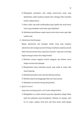 28
6) Mengajukan permintaan suku cadang mesin-mesin motor yang
diperkirakan sudah rusak(aus) kepada dirut sehingga tidak merembet
kesuku cadang lainnya.
7) Harus selalu siap untuk melaksanakan tugas apabila ada mesin-mesin
motor yang mendadak rusak untuk segera diperbaiki.
8) Melakukan pemeliharaan segala macam mesin-mesin motor agar tidak
mudah rusak.
d. Administrasi dan Keuangan
Bagian administrasi dan keuangan adalah orang yang mengatur
administrasi dan keuangan proyek berfungsi membantu pimpinan proyek
dalam hal perencanaan biaya yang harus di penuhi. Tugas dan wewenang
bagian keuangan anatara lain sebagai berikut.
1) Membuat rencana anggaran proyek mingguan dan bulanan sesuai
dengan rencana kerja lapangan
2) Mengeluarkan biaya kebutuhan proyek yang sudah di setujui oleh
atasan langsung.
3) Mendokumentasikan surat-surat dan dokumen penting.
4) Membuat laporan pertanggungjawaban atas biaya proyek.
5) Melakukan inventarisasi barang dan peralatan.
e. Quality Control
Tugas dan wewenang quality control yaitu sebagai berikut.
1) Mengadakan tes contoh material yang akan digunakan sebagai bahan
pada item pekerjaan yang bersangkutan. Misalnya tes agregat, yaitu
tes los angles, gradasi, berat jenis, dan berat satuan untuk agregat
 