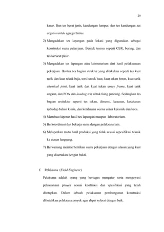 29
kasar. Dan tes berat jenis, kandungan lumpur, dan tes kandungan zat
organis untuk agregat halus.
2) Mengadakan tes lapangan pada lokasi yang digunakan sebagai
konstruksi suatu pekerjaan. Bentuk tesnya seperti CBR, boring, dan
tes kerucut pasir.
3) Mengadakan tes lapangan atau laboraturium dari hasil pelaksanaan
pekerjaan. Bentuk tes bagian struktur yang dilakukan seperti tes kuat
tarik dan kuat tekuk baja, torsi untuk baut, kuat tekan beton, kuat tarik
chemical joint, kuat tarik dan kuat tekan space frame, kuat tarik
angkur, dan PDA dan loading test untuk tiang pancang. Sedangkan tes
bagian arsitektur seperti tes tekan, dimensi, keausan, ketahanan
terhadap bahan kimia, dan ketahanan warna untuk keramik dan kaca.
4) Membuat laporan hasil tes lapangan maupun laboratorium.
5) Berkoordinasi dan bekerja sama dengan pelaksana lain.
6) Melaporkan mutu hasil produksi yang tidak sesuai sepesifikasi teknik
ke atasan langsung.
7) Berwenang memberhentikan suatu pekerjaan dengan alasan yang kuat
yang disertakan dengan bukti.
f. Pelaksana (Field Engineer)
Pelaksana adalah orang yang bertugas mengatur serta mengawasi
pelaksanaan proyek sesuai kontruksi dan spesifikasi yang telah
ditetapkan. Dalam sebuah pelaksanan pembangunan konstruksi
dibutuhkan pelaksana proyek agar dapat selesai dengan baik.
 