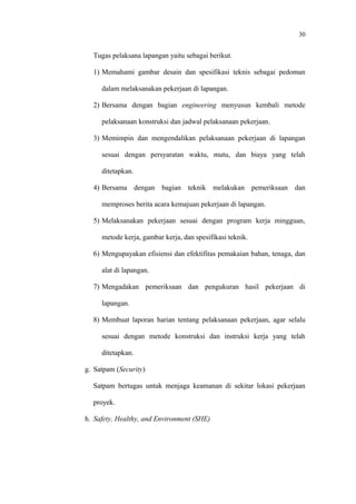 30
Tugas pelaksana lapangan yaitu sebagai berikut.
1) Memahami gambar desain dan spesifikasi teknis sebagai pedoman
dalam melaksanakan pekerjaan di lapangan.
2) Bersama dengan bagian engineering menyusun kembali metode
pelaksanaan konstruksi dan jadwal pelaksanaan pekerjaan.
3) Memimpin dan mengendalikan pelaksanaan pekerjaan di lapangan
sesuai dengan persyaratan waktu, mutu, dan biaya yang telah
ditetapkan.
4) Bersama dengan bagian teknik melakukan pemeriksaan dan
memproses berita acara kemajuan pekerjaan di lapangan.
5) Melaksanakan pekerjaan sesuai dengan program kerja mingguan,
metode kerja, gambar kerja, dan spesifikasi teknik.
6) Mengupayakan efisiensi dan efektifitas pemakaian bahan, tenaga, dan
alat di lapangan.
7) Mengadakan pemeriksaan dan pengukuran hasil pekerjaan di
lapangan.
8) Membuat laporan harian tentang pelaksanaan pekerjaan, agar selalu
sesuai dengan metode konstruksi dan instruksi kerja yang telah
ditetapkan.
g. Satpam (Security)
Satpam bertugas untuk menjaga keamanan di sekitar lokasi pekerjaan
proyek.
h. Safety, Healthy, and Environment (SHE)
 