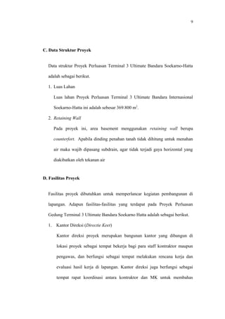 9
C. Data Struktur Proyek
Data struktur Proyek Perluasan Terminal 3 Ultimate Bandara Soekarno-Hatta
adalah sebagai berikut.
1. Luas Lahan
Luas lahan Proyek Perluasan Terminal 3 Ultimate Bandara Internasional
Soekarno-Hatta ini adalah sebesar 369.800 m2
.
2. Retaining Wall
Pada proyek ini, area basement menggunakan retaining wall berupa
counterfort. Apabila dinding penahan tanah tidak dihitung untuk menahan
air maka wajib dipasang subdrain, agar tidak terjadi gaya horizontal yang
diakibatkan oleh tekanan air
D. Fasilitas Proyek
Fasilitas proyek dibutuhkan untuk memperlancar kegiatan pembangunan di
lapangan. Adapun fasilitas-fasilitas yang terdapat pada Proyek Perluasan
Gedung Terminal 3 Ultimate Bandara Soekarno Hatta adalah sebagai berikut.
1. Kantor Direksi (Directie Keet)
Kantor direksi proyek merupakan bangunan kantor yang dibangun di
lokasi proyek sebagai tempat bekerja bagi para staff kontraktor maupun
pengawas, dan berfungsi sebagai tempat melakukan rencana kerja dan
evaluasi hasil kerja di lapangan. Kantor direksi juga berfungsi sebagai
tempat rapat koordinasi antara kontraktor dan MK untuk membahas
 