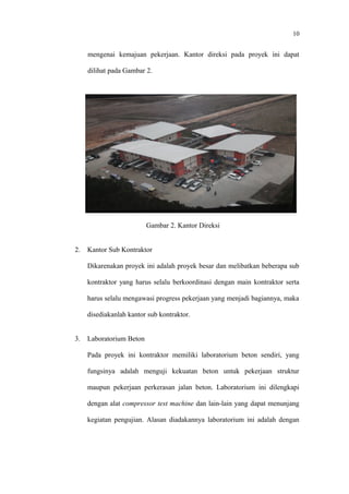 10
mengenai kemajuan pekerjaan. Kantor direksi pada proyek ini dapat
dilihat pada Gambar 2.
Gambar 2. Kantor Direksi
2. Kantor Sub Kontraktor
Dikarenakan proyek ini adalah proyek besar dan melibatkan beberapa sub
kontraktor yang harus selalu berkoordinasi dengan main kontraktor serta
harus selalu mengawasi progress pekerjaan yang menjadi bagiannya, maka
disediakanlah kantor sub kontraktor.
3. Laboratorium Beton
Pada proyek ini kontraktor memiliki laboratorium beton sendiri, yang
fungsinya adalah menguji kekuatan beton untuk pekerjaan struktur
maupun pekerjaan perkerasan jalan beton. Laboratorium ini dilengkapi
dengan alat compressor test machine dan lain-lain yang dapat menunjang
kegiatan pengujian. Alasan diadakannya laboratorium ini adalah dengan
 