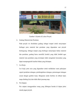 12
Gambar 4. Kantin di Lokasi Proyek
6. Gudang Material dan Peralatan
Pada proyek ini disediakan gudang sebagai tempat untuk menyimpan
berbagai jenis material dan peralatan yang digunakan saat proyek
berlangsung. Sebagai tempat yang berfungsi menyimpan bahan material
dan peralatan, gudang harus memiliki kondisi yang tidak lembab agar
material atau peralatan yang tersimpan tidak mengalami kerusakan yang
dapat mempengaruhi kualitas bahan yang disimpan.
7. Los Kerja
Los kerja yaitu area yang digunakan untuk melakukan suatu pekerjaan
seperti perakitan tulangan, pembengkokan tulangan, pemotongan tulangan
sesuai dengan gambar kerja. Bangunan untuk fasilitas ini dibuat lepas
tanpa dinding (los) dan tidak diberi penutup atap.
8. Pos Satpam
Pos satpam menggunakan ruang yang dibangun berada di depan pintu
masuk pagar proyek.
 