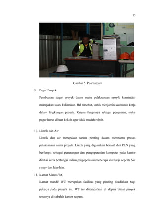 13
Gambar 5. Pos Satpam
9. Pagar Proyek
Pembuatan pagar proyek dalam suatu pelaksanaan proyek konstruksi
merupakan suatu keharusan. Hal tersebut, untuk menjamin keamanan kerja
dalam lingkungan proyek. Karena fungsinya sebagai pengaman, maka
pagar harus dibuat kokoh agar tidak mudah roboh.
10. Listrik dan Air
Listrik dan air merupakan sarana penting dalam membantu proses
pelaksanaan suatu proyek. Listrik yang digunakan berasal dari PLN yang
berfungsi sebagai penerangan dan pengoperasian komputer pada kantor
direksi serta berfungsi dalam pengoperasian beberapa alat kerja seperti bar
cutter dan lain-lain.
11. Kamar Mandi/WC
Kamar mandi/ WC merupakan fasilitas yang penting disediakan bagi
pekerja pada proyek ini. WC ini ditempatkan di depan lokasi proyek
tepatnya di sebelah kantor satpam.
 