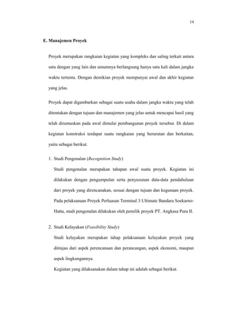 14
E. Manajemen Proyek
Proyek merupakan rangkaian kegiatan yang kompleks dan saling terkait antara
satu dengan yang lain dan umumnya berlangsung hanya satu kali dalam jangka
waktu tertentu. Dengan demikian proyek mempunyai awal dan akhir kegiatan
yang jelas.
Proyek dapat digambarkan sebagai suatu usaha dalam jangka waktu yang telah
ditentukan dengan tujuan dan manajemen yang jelas untuk mencapai hasil yang
telah dirumuskan pada awal dimulai pembangunan proyek tersebut. Di dalam
kegiatan konstruksi terdapat suatu rangkaian yang berurutan dan berkaitan,
yaitu sebagai berikut.
1. Studi Pengenalan (Recognition Study)
Studi pengenalan merupakan tahapan awal suatu proyek. Kegiatan ini
dilakukan dengan pengumpulan serta penyusunan data-data pendahuluan
dari proyek yang direncanakan, sesuai dengan tujuan dan kegunaan proyek.
Pada pelaksanaan Proyek Perluasan Terminal 3 Ultimate Bandara Soekarno-
Hatta, studi pengenalan dilakukan oleh pemilik proyek PT. Angkasa Pura II.
2. Studi Kelayakan (Feasibility Study)
Studi kelayakan merupakan tahap pelaksanaan kelayakan proyek yang
ditinjau dari aspek perencanaan dan perancangan, aspek ekonomi, maupun
aspek lingkungannya.
Kegiatan yang dilaksanakan dalam tahap ini adalah sebagai berikut.
 