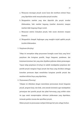 15
a. Menyusun rancangan proyek secara kasar dan membuat estimasi biaya
yang diperlukan untuk menyelesaikan proyek tersebut.
b. Menganalisis manfaat yang akan diperoleh jika proyek tersebut
dilaksanakan, baik manfaat langsung (manfaat ekonomis) maupun
manfaat tidak langsung (fungsi sosial).
c. Menyusun analisis kelayakan proyek, baik secara ekonomis maupun
finansial.
d. Menganalisis dampak lingkungan yang mungkin terjadi apabila proyek
tersebut dilaksanakan.
3. Penjelasan (Briefing)
Tahap ini merupakan tahap penyusunan kerangka acuan kerja yang berisi
penjelasan dan keinginan pemilik, fungsi bangunan, pendanaan, dan
ketentuan-ketentuan lain yang akan dijadikan pedoman dalam perancangan.
Tujuan tahap penjelasan (briefing) ini adalah mendapatkan penjelasan dari
pemilik proyek mengenai fungsi proyek dan biaya yang diizinkan sehingga
konsultan perencana dapat menafsirkan keinginan pemilik proyek dan
membuat tafsiran biaya yang diperlukan.
4. Perencanaan (Planning)
Tahapan ini dilakukan dengan menentukan perencanaan desain bangunan
proyek, program kerja, tata letak, serta metode konstruksi agar mendapatkan
persetujuan dari pemilik proyek dan pihak berwenang yang terlibat selain
itu juga untuk mempersiapkan informasi pelaksanaan yang diperlukan,
termasuk gambar rencana dan spesifikasi proyek.
Dalam proyek ini perencanaan meliputi beberapa hal yaitu sebagai berikut.
 