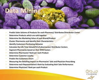 • Predict Sales Volume of Products for each Pharmacy/ Distributor/Distributor Center
• Determine Products which are sold together
• Determine the Marketing Value of each Brand/Product
• Cluster Pharmacies and Identify their Characteristics
• Identify Customers Purchasing Behavior
• Calculate the Life Time Value(LTV) of pharmacies/ Distributor Centers
• Segment Pharmacies based on their RFM Factors
• Determine Pharmacies’ Rank per each Product
• Determine Customer Loyalty
• Predict the Customers Churn
• Measuring the Detailing Impact on Pharmacies’ Sale and Physician Prescribing
• Determine each Representative’s Rank by Evaluating their Sale Performance
• Determine Physicians’ Rank per each Product
 