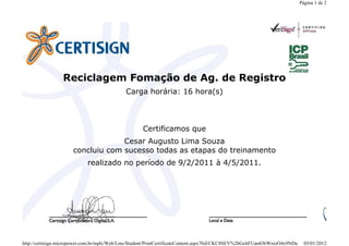 Reciclagem Fomação de Ag. de Registro
Carga horária: 16 hora(s)
Certificamos que
Cesar Augusto Lima Souza
concluiu com sucesso todas as etapas do treinamento
realizado no período de 9/2/2011 à 4/5/2011.
Página 1 de 2
05/01/2012http://certisign.micropower.com.br/mpls/Web/Lms/Student/PrintCertificateContent.aspx?0sECKC8SEV%2bGchFUantO6WnizO4x9NDa
 