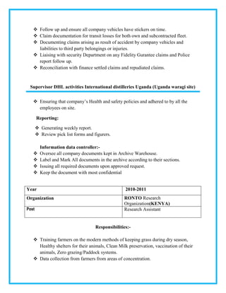  Follow up and ensure all company vehicles have stickers on time.
 Claim documentation for transit losses for both own and subcontracted fleet.
 Documenting claims arising as result of accident by company vehicles and
liabilities to third party belongings or injuries.
 Liaising with security Department on any Fidelity Gurantee claims and Police
report follow up.
 Reconciliation with finance settled claims and repudiated claims.
Supervisor DHL activities International distilleries Uganda (Uganda waragi site)
 Ensuring that company’s Health and safety policies and adhered to by all the
employees on site.
Reporting:
 Generating weekly report.
 Review pick list forms and figurers.
Information data controller:-
 Oversee all company documents kept in Archive Warehouse.
 Label and Mark All documents in the archive according to their sections.
 Issuing all required documents upon approved request.
 Keep the document with most confidential
Year 2010-2011
Organization RONTO Research
Organization(KENYA)
Post Research Assistant
Responsibilities:-
 Training farmers on the modern methods of keeping grass during dry season,
Healthy shelters for their animals, Clean Milk preservation, vaccination of their
animals, Zero grazing/Paddock systems.
 Data collection from farmers from areas of concentration.
 