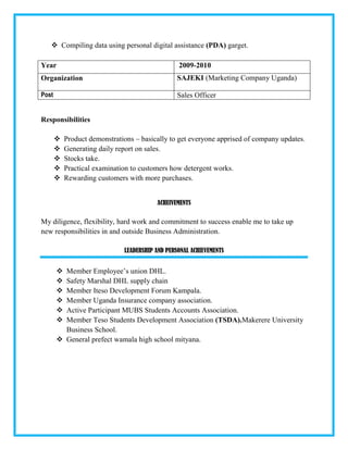  Compiling data using personal digital assistance (PDA) garget.
Year 2009-2010
Organization SAJEKI (Marketing Company Uganda)
Post Sales Officer
Responsibilities
 Product demonstrations – basically to get everyone apprised of company updates.
 Generating daily report on sales.
 Stocks take.
 Practical examination to customers how detergent works.
 Rewarding customers with more purchases.
ACHEIVEMENTS
My diligence, flexibility, hard work and commitment to success enable me to take up
new responsibilities in and outside Business Administration.
LEADERSHIP AND PERSONAL ACHIEVEMENTS
 Member Employee’s union DHL.
 Safety Marshal DHL supply chain
 Member Iteso Development Forum Kampala.
 Member Uganda Insurance company association.
 Active Participant MUBS Students Accounts Association.
 Member Teso Students Development Association (TSDA).Makerere University
Business School.
 General prefect wamala high school mityana.
 