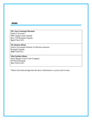 REFEREES
Mr. Isaac Sentongo Harman
Head of Accounts
DHL Supply chain Uganda
Box 7180 Kampala Uganda.
Tel 0776417673.
Mr.Omome Brian
Senior Accountant Institute of infectious diseases
Kampala Uganda.
Tel0774431012.
MissTabitha Oluka
Sales Manger Crazy Cook Company
PO BOX Kampala
Tel 0782231467.
I Basil icila acknowledge that the above information is correct and its mine.
 