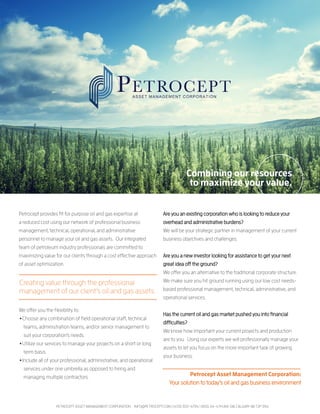 Petrocept provides fit for purpose oil and gas expertise at
a reduced cost using our network of professional business
management, technical, operational, and administrative
personnel to manage your oil and gas assets. Our integrated
team of petroleum industry professionals are committed to
maximizing value for our clients through a cost effective approach
of asset optimization.
We offer you the flexibility to:
•Choose any combination of field operational staff, technical
teams, administration teams, and/or senior management to
suit your corporation’s needs.
•Utilize our services to manage your projects on a short or long
term basis.
•Include all of your professional, administrative, and operational
services under one umbrella as opposed to hiring and
managing multiple contractors.
Combining our resources
to maximize your value.
PETROCEPT ASSET MANAGEMENT CORPORATION INFO@PETROCEPT.COM | (403) 303-4794 | 1600, 114-4TH AVE SW, CALGARY AB T2P 3N4
Creating value through the professional
management of our client’s oil and gas assets.
Are you an existing corporation who is looking to reduce your
overhead and administrative burdens?
We will be your strategic partner in management of your current
business objectives and challenges.
Are you a new investor looking for assistance to get your next
great idea off the ground?
We offer you an alternative to the traditional corporate structure.
We make sure you hit ground running using our low cost needs-
based professional management, technical, administrative, and
operational services.
Has the current oil and gas market pushed you into financial
difficulties?
We know how important your current projects and production
are to you. Using our experts we will professionally manage your
assets to let you focus on the more important task of growing
your business.
Petrocept Asset Management Corporation:
Your solution to today’s oil and gas business environment
 