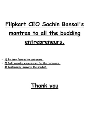 Flipkart CEO Sachin Bansal's
mantras to all the budding
entrepreneurs.
• 1) Be very focused on consumers.
• 2) Build amazing experiences for the customers.
• 3) Continuously innovate the product.
Thank you
 