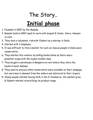 The Story..
Initial phase
1. Founded in 2007 by the Bansals.
2. Bansals before 2007 used to work with largest E-Comm. Store, Amazon
in USA.
3. They took a calculated risk with flipkart as a startup in India.
4. Started with 2 employes.
5. It was difficult to find a market for such an idea as people in India were
conservative.
6. They started this venture by selling books online as there was a
potential scope with the higher middle class.
7. They bought a warehouse in Banglore on rent where they store the
books in most demand.
8. They used to procure other books which were available on their webpage
but were less in demand from the sellers and delivered to their buyers.
9. Slowly people started having faith in the E-Commerce, the market grew
& flipkart started diversifying its product range.
 