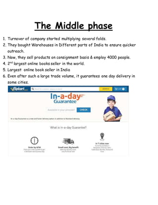The Middle phase
1. Turnover of company started multiplying several folds.
2. They bought Warehouses in Different parts of India to ensure quicker
outreach.
3. Now, they sell products on consignment basis & employ 4000 people.
4. 2nd
largest online books seller in the world.
5. Largest online book seller in India
6. Even after such a large trade volume, it guarantees one day delivery in
some cities.
 