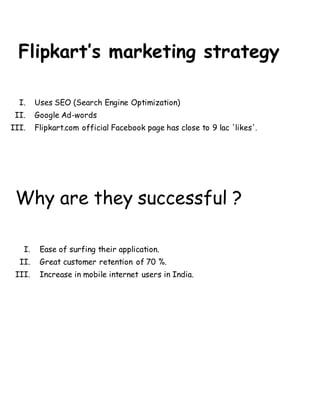 Flipkart’s marketing strategy
I. Uses SEO (Search Engine Optimization)
II. Google Ad-words
III. Flipkart.com official Facebook page has close to 9 lac 'likes'.
Why are they successful ?
I. Ease of surfing their application.
II. Great customer retention of 70 %.
III. Increase in mobile internet users in India.
 