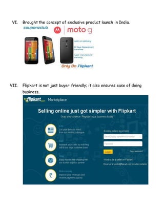 VI. Brought the concept of exclusive product launch in India.
VII. Flipkart is not just buyer friendly; it also ensures ease of doing
business.
 