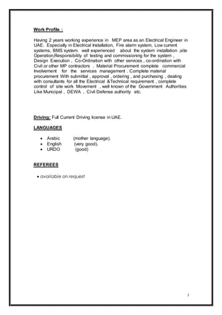 3
Work Profile :
Having 2 years working experience in MEP area as an Electrical Engineer in
UAE. Especially in Electrical Installation, Fire alarm system, Low current
systems, BMS system. well experienced about the system installation ,site
Operation,Responsibility of testing and commissioning for the system ,
Design Execution , Co-Ordination with other services , co-ordination with
Civil or other MP contractors . Material Procurement complete commercial
Involvement for the services management . Complete material
procurement With submittal , approval , ordering , and purchasing , dealing
with consultants for all the Electrical &Technical requirement , complete
control of site work Movement , well known of the Government Authorities
Like Municipal , DEWA , Civil Defense authority etc.
Driving: Full Current Driving license in UAE.
LANGUAGES
 Arabic (mother language).
 English (very good).
 URDO (good)
REFEREES
 available on request
 