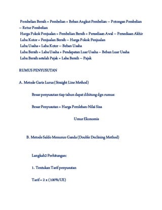 PembelianBersih = Pembelian+ BebanAngkutPembelian – PotonganPembelian
– ReturPembelian
HargaPokokPenjualan= PembelianBersih+ PersediaanAwal – PersediaanAkhir
LabaKotor = PenjualanBersih– HargaPokok Penjualan
LabaUsaha= LabaKotor – BebanUsaha
LabaBersih = LabaUsaha+ PendapatanLuarUsaha– BebanLuar Usaha
LabaBersihsetelahPajak = LabaBersih – Pajak
RUMUSPENYUSUTAN
A. MetodeGaris Lurus(Straight LineMethod)
Besarpenyusutantiap tahundapatdihitungdgnrumus:
BesarPenyusutan= HargaPerolehan-NilaiSisa
UmurEkonomis
B. MetodeSaldoMenurunGanda(DoubleDecliningMethod)
Langkah2Perhitungan:
1. TentukanTarifpenyusutan
Tarif= 2 x (100%/UE)
 
