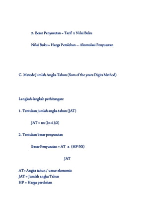 2. Besar Penyusutan= Tarif x NilaiBuku
NilaiBuku= HargaPerolehan – AkumulasiPenyusutan
C. MetodeJumlahAngkaTahun(Sumof theyears DigitsMethod)
Langkah-langkahperhitungan:
1. Tentukanjumlahangkatahun(JAT)
JAT = nx ((n+1)/2)
2. Tentukanbesarpenyusutan
BesarPenyusutan= AT x (HP-NS)
JAT
AT=Angkatahun/ umur ekonomis
JAT = JumlahangkaTahun
HP = Hargaperolehan
 