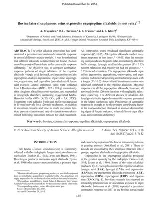 1213
Bovine lateral saphenous veins exposed to ergopeptine alkaloids do not relax1,2
A. Pesqueira,* D. L. Harmon,* A. F. Branco,† and J. L. Klotz‡3
*Department of Animal and Food Sciences, University of Kentucky, Lexington 40546; †Universidade
Estadual de Maringa, Brazil; and ‡USDA-ARS, Forage-Animal Production Research Unit, Lexington, KY 40546
ABSTRACT: The ergot alkaloid ergovaline has dem-
onstrated a persistent and sustained contractile response
in several different vascular models. It was hypothesized
that different alkaloids isolated from tall fescue (Lolium
arundinaceum) will contribute to this contractile response
differently. The objective was to compare contractile-
response patterns of single additions of the ergoline
alkaloids lysergic acid, lysergol, and ergonovine and the
ergopeptine alkaloids ergotamine, ergocristine, ergocryp-
tine, ergocornine, and ergovaline (provided as tall fescue
seed extract). Lateral saphenous veins were collected
from 6 Holstein steers (BW = 397 ± 28 kg) immediately
after slaughter, sliced into cross-sections, and suspended
in myograph chambers containing oxygenated Krebs-
Henseleit buffer (95% O2/5% CO2; pH = 7.4; 37°C).
Treatments were added at 0 min and buffer was replaced
in 15-min intervals for a 120-min incubation. In addition
to maximum tension and time to reach maximum ten-
sion, percent relaxation and rate of relaxation were deter-
mined following maximum tension for each treatment.
All compounds tested produced significant contractile
responses (P < 0.05).All ergoline alkaloids reached max-
imum response in less time (P < 0.05) than the remain-
ing compounds and began to relax immediately after first
buffer change. Lysergic acid had the greatest (P < 0.05)
percent relaxation and ergonovine had the greatest (P <
0.05) rate of relaxation. The ergopeptine alkaloids ergo-
valine, ergotamine, ergocristine, ergocryptine, and ergo-
cornine had slower developing contractile responses with
a longer (P < 0.05) interval until maximum tension was
achieved compared to the ergoline alkaloids. Maximal
responses to all the ergopeptine alkaloids, however, all
persisted for the 120-min duration with negligible relax-
ation occurring. The different classes of alkaloids dif-
fered greatly in the type of contractile response generated
in the lateral saphenous vein. Persistence of contractile
response is thought to be the primary contributing factor
to the vasoconstriction observed in animals demonstrat-
ing signs of fescue toxicosis, where different ergot alka-
loids can contribute differently.
Key words: bovine, contractile response, ergoline alkaloids, ergopeptine alkaloids
© 2014 American Society of Animal Science. All rights reserved. 	 J. Anim. Sci. 2014.92:1213–1218
	doi:10.2527/jas2013-7142
INTRODUCTION
Tall fescue (Lolium arundinaceum) is commonly
infected with the endophytic fungus Neotyphodium coe-
nophialum (Bush et al., 1982; Lyons and Bacon, 1984).
This fungus produces numerous ergot alkaloids (Lyons
et al., 1986) that cause vasoconstriction, a primary sign
and cause of symptoms of the fescue toxicosis syndrome,
in grazing animals (Strickland et al., 2011). These al-
kaloids are classified by their chemical structure into 2
groups, ergoline alkaloids and ergopeptine alkaloids.
Ergovaline is the ergopeptine alkaloid produced
in the greatest quantity by the endophyte (Yates et al.,
1985; Lyons et al., 1986). Some of the other alkaloids
produced by N. coenophialum are the ergoline alkaloids
lysergic acid (LSA), lysergol (LYS), and ergonovine
(ERN) and the ergopeptine alkaloids ergotamine (ERT),
ergocristine (ERS), ergocryptine (ERP), and ergocor-
nine (ERO; Fig. 1). Previous research has reported an
interesting phenomenon in vasculature exposed to ergot
alkaloids. Solomons et al. (1989) reported a persistent
contractile response to ERT in the bovine dorsal pedal
1Mention of trade name, proprietary product, or specified equipment
does not constitute a guarantee or warranty by the USDAand does not
imply approval to the exclusion of other products that may be suitable.
2The authors would like to thank Adam J. Barnes of the Forage-
Animal Production Research Unit for his assistance in the laboratory.
3Corresponding author: james.klotz@ars.usda.gov
Received September 10, 2013.
Accepted December 26, 2013.
Published November 24, 2014
 