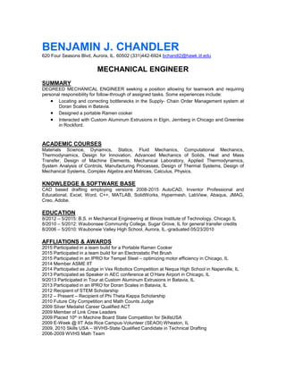 BENJAMIN J. CHANDLER
620 Four Seasons Blvd, Aurora, IL. 60502 (331)442-6924 bchandl2@hawk.iit.edu
MECHANICAL ENGINEER
SUMMARY
DEGREED MECHANICAL ENGINEER seeking a position allowing for teamwork and requiring
personal responsibility for follow-through of assigned tasks. Some experiences include:
 Locating and correcting bottlenecks in the Supply- Chain Order Management system at
Doran Scales in Batavia.
 Designed a portable Ramen cooker
 Interacted with Custom Aluminum Extrusions in Elgin, Jernberg in Chicago and Greenlee
in Rockford.
ACADEMIC COURSES
Materials Science, Dynamics, Statics, Fluid Mechanics, Computational Mechanics,
Thermodynamics, Design for Innovation, Advanced Mechanics of Solids, Heat and Mass
Transfer, Design of Machine Elements, Mechanical Laboratory, Applied Thermodynamics,
System Analysis of Controls, Manufacturing Processes, Design of Thermal Systems, Design of
Mechanical Systems, Complex Algebra and Matrices, Calculus, Physics.
KNOWLEDGE & SOFTWARE BASE
CAD based drafting employing versions 2008-2015 AutoCAD, Inventor Professional and
Educational, Excel, Word, C++, MATLAB, SolidWorks, Hypermesh, LabView, Abaqus, JMAG,
Creo, Adobe.
EDUCATION
8/2012 – 5/2015: B.S. in Mechanical Engineering at Illinois Institute of Technology, Chicago IL
8/2010 – 5/2012: Waubonsee Community College, Sugar Grove, IL for general transfer credits
8/2006 – 5/2010: Waubonsie Valley High School, Aurora, IL.-graduated 05/23/2010
AFFLIATIONS & AWARDS
2015 Participated in a team build for a Portable Ramen Cooker
2015 Participated in a team build for an Electrostatic Pet Brush
2015 Participated in an IPRO for Tempel Steel – optimizing motor efficiency in Chicago, IL
2014 Member ASME IIT
2014 Participated as Judge in Vex Robotics Competition at Nequa High School in Naperville, IL
2013 Participated as Speaker in AEC conference at O’Hare Airport in Chicago, IL
9/2013 Participated in Tour at Custom Aluminum Extrusions in Batavia, IL
2013 Participated in an IPRO for Doran Scales in Batavia, IL
2012 Recipient of STEM Scholarship
2012 – Present – Recipient of Phi Theta Kappa Scholarship
2010 Future City Competition and Math Counts Judge
2009 Silver Medalist Career Qualified ACT
2009 Member of Link Crew Leaders
2009 Placed 10th in Machine Board State Competition for SkillsUSA
2009 E-Week @ IIT Ada Rice Campus-Volunteer (SEAOI) Wheaton, IL
2009, 2010 Skills USA – WVHS-State Qualified Candidate in Technical Drafting
2006-2009 WVHS Math Team
 