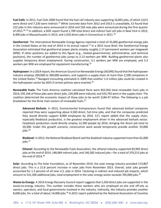 EESI  1112 16th Street, NW, Suite 300  Washington, DC 20036  (202) 628-1400  www.eesi.org
Fuel Cells: In 2011, Fuel Cells 2000 found that the fuel cell industry was supporting 10,845 jobs, of which 3,615
were direct and 7,230 were indirect.27
While concrete data from 2012 and 2013 is unavailable, E2 found that
222 jobs in this industry were announced in 2014 and 550 new jobs were announced during the first quarter
of 2015.28, 29
In addition, a DOE report found 1,700 total direct and indirect fuel cell jobs in New York in 2013,
8,400 jobs in Massachusetts in 2013, and 1,010 direct jobs in Connecticut in 2011.30
Geothermal: The International Renewable Energy Agency reported a total of 35,000 geothermal energy jobs
in the United States at the end of 2014 in its annual report.31
In a 2015 Issue Brief, the Geothermal Energy
Association estimated that geothermal power plants employ roughly 1.17 permanent workers per megawatt
(MW). If other positions are added to this figure (e.g., related governmental, administrative, and technical
positions), the number of geothermal jobs jumps to 2.13 workers per MW. Building geothermal plants also
supplies temporary direct employment. During construction, 3.1 workers per MW are employed, and 3.3
workers per MW are employed for equipment manufacturing.32
Hydropower: In a 2014 report, the American Council on Renewable Energy (ACORE) found that the hydropower
industry employs 200,000 to 300,000 workers, and supports a supply chain of more than 2,500 companies in
the United States.33
Navigant Consulting estimated in 2009 that another 1.4 million jobs could be created in
the hydropower sector by 2025 if certain policies were enacted.34
Renewable Fuels: The Fuels America coalition calculated there were 852,056 total renewable fuels jobs in
2014; 292,166 of these jobs were direct jobs, 226,098 were induced, and 333,792 were in the supply chain. The
coalition determined the economic impact of these jobs to be worth $184.47 billion. The following is a job
breakdown for the three main sectors of renewable fuels.35
Advanced Biofuels: In 2013, Environmental Entrepreneurs found that advanced biofuel companies
reported they were supporting about 4,500 direct, full-time jobs, and that the companies predicted
they would directly support 8,000 employees by 2016. E2's report added that the supply chain,
especially feedstock production, is the greatest employment driver in the advanced biofuels sector.
Feedstock production could directly employ 12,300 people by 2016, bringing the direct job total to
20,300. Under this growth scenario, construction work would temporarily provide another 33,000
jobs.36
Biodiesel: In 2013, the National Biodiesel Board said the biodiesel industry supported more than 62,000
jobs.37
Ethanol: According to the Renewable Fuels Association, the ethanol industry supported 83,949 direct
jobs at the end of 2014, 148,684 indirect jobs, and 146,582 induced jobs—for a total of 379,215 jobs at
the end of 2014.38
Solar: According to The Solar Foundation, as of November 2014, the solar energy industry provided 173,807
direct jobs. This is a 21.8 percent increase in solar jobs from November 2013. Overall, solar jobs growth
accounted for 1.3 percent of all new U.S. jobs in 2014. Factoring in indirect and induced job impacts, which
amount to 531,200 additional jobs, total employment in the solar energy sector exceeds 705,000 jobs.39
Waste-to-Energy: A 2014 Energy Recovery Council report suggests that 5,350 direct jobs are supported in the
waste-to-energy industry. This number includes those workers who are employed on-site and off-site as
owners, operators, and local governments involved in the industry. Indirectly, the industry provides another
8,600 jobs, for a total of about 14,000 jobs.40
A 2015 report published by the National Association of Counties
 