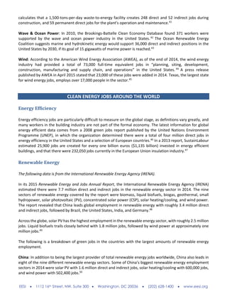 EESI  1112 16th Street, NW, Suite 300  Washington, DC 20036  (202) 628-1400  www.eesi.org
calculates that a 1,500-tons-per-day waste-to-energy facility creates 248 direct and 52 indirect jobs during
construction, and 59 permanent direct jobs for the plant's operation and maintenance.41
Wave & Ocean Power: In 2010, the Brookings-Battelle Clean Economy Database found 371 workers were
supported by the wave and ocean power industry in the United States.42
The Ocean Renewable Energy
Coalition suggests marine and hydrokinetic energy would support 36,000 direct and indirect positions in the
United States by 2030, if its goal of 15 gigawatts of marine power is reached.43
Wind: According to the American Wind Energy Association (AWEA), as of the end of 2014, the wind energy
industry had provided a total of 73,000 full-time equivalent jobs in “planning, siting, development,
construction, manufacturing and supply chain, and operations” in the United States. 44
A press release
published by AWEA in April 2015 stated that 23,000 of these jobs were added in 2014. Texas, the largest state
for wind energy jobs, employs over 17,000 people in the sector.45
CLEAN ENERGY JOBS AROUND THE WORLD
Energy Efficiency
Energy efficiency jobs are particularly difficult to measure on the global stage, as definitions vary greatly, and
many workers in the building industry are not part of the formal economy. The latest information for global
energy efficient data comes from a 2008 green jobs report published by the United Nations Environment
Programme (UNEP), in which the organization determined there were a total of four million direct jobs in
energy efficiency in the United States and a selection of European countries.46
In a 2013 report, SustainLabour
estimated 25,900 jobs are created for every one billion euros ($1,135 billion) invested in energy efficient
buildings, and that there were 232,050 jobs currently in the European Union insulation industry.47
Renewable Energy
The following data is from the International Renewable Energy Agency (IRENA).
In its 2015 Renewable Energy and Jobs Annual Report, the International Renewable Energy Agency (IRENA)
estimated there were 7.7 million direct and indirect jobs in the renewable energy sector in 2014. The nine
sectors of renewable energy covered by the report were biomass, liquid biofuels, biogas, geothermal, small
hydropower, solar photovoltaic (PV), concentrated solar power (CSP), solar heating/cooling, and wind power.
The report revealed that China leads global employment in renewable energy with roughly 3.4 million direct
and indirect jobs, followed by Brazil, the United States, India, and Germany.48
Across the globe, solar PV has the highest employment in the renewable energy sector, with roughly 2.5 million
jobs. Liquid biofuels trails closely behind with 1.8 million jobs, followed by wind power at approximately one
million jobs.49
The following is a breakdown of green jobs in the countries with the largest amounts of renewable energy
employment.
China: In addition to being the largest provider of total renewable energy jobs worldwide, China also leads in
eight of the nine different renewable energy sectors. Some of China’s biggest renewable energy employment
sectors in 2014 were solar PV with 1.6 million direct and indirect jobs, solar heating/cooling with 600,000 jobs,
and wind power with 502,400 jobs.50
 