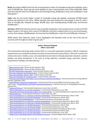 EESI  1112 16th Street, NW, Suite 300  Washington, DC 20036  (202) 628-1400  www.eesi.org
Brazil: According to IRENA, Brazil has the second greatest number of renewable energy jobs worldwide, with a
total of 934,000 jobs. Brazil tops the charts globally for jobs in liquid biofuels with a total of 845,000. IRENA
also notes that the nation has 41,000 jobs in solar heating/cooling, 36,000 jobs in wind, and 12,000 jobs in small
hydropower.51
India: India has the fourth largest number of renewable energy jobs globally, employing 437,000 people
directly and indirectly in the sector. IRENA calculates that India employs the most people in solar PV, with a
total of 125,000 jobs, followed by biogas (85,000 jobs), solar heating/cooling (75,000 jobs), and biomass
(58,000 jobs).52
Germany: IRENA finds Germany has the most renewable energy jobs in the European Union, as well as the fifth
largest number in the world, with a total of 371,000 jobs. Germany is widely known for its use of wind power,
a sector that employs 138,000 people. Germany also has 56,000 jobs in solar PV and 52,000 jobs in biomass.53
IRENA reports that Indonesia, Japan, France, Bangladesh and Colombia make up the rest of the top ten
countries with the highest number of green jobs.54
Author: Sharmen Hettipola
Editor: Laura Small
The Environmental and Energy Study Institute (EESI) is a non-profit organization founded in 1984 by a bipartisan
Congressional caucus dedicated to finding innovative environmental and energy solutions. EESI works to protect the
climate and ensure a healthy, secure, and sustainable future for America through policymaker education, coalition
building, and policy development in the areas of energy efficiency, renewable energy, agriculture, forestry,
transportation, buildings, and urban planning.
1
“Measuring Green Jobs,” Bureau of Labor Statistics, 2010.
2
“Measuring Green Jobs,” Bureau of Labor Statistics, 2010.
3
“BLS 2013 Sequestration Information,” Bureau of Labor Statistics, 2013.
4
“Clean Jobs Infographic for 4th Quarter 2013,” Ecotech Institute, February 2014.
5
“Clean Jobs Infographic: 2013 vs. 2014,” Ecotech Institute, April 2015.
6
“Clean Jobs Infographic for 1st Quarter 2015,” Ecotech Institute, May 2015.
7
“Verifying Energy Efficiency Job Creation: Current Practices and Recommendations,” American Council for an Energy-Efficient
Economy, September, 2015.
8
“Energy Efficiency and Economic Opportunity,” American Council for an Energy-Efficient Economy, August, 2012.
9
Bell, Casey J. “Energy Efficiency Job Creation: Real World Experiences”. American Council for an Energy-Efficient Economy,
October 2012.
10
“Appliance Efficiency,” Environmental Entrepreneurs, Access Date: July 2015.
11
“Clean Energy Works For Us: Q1 2015 Jobs Report,” Environmental Entrepreneurs, June, 2015.
12
"New Study Finds Green Construction is Major U.S. Economic Driver," U.S. Green Building Council, September 16, 2015.
13
“Building Efficiency,” Environmental Entrepreneurs, Access Date: July, 2015.
14
“Clean Energy Works For Us: 2013 Year-In-Review And Q4 Report,” Environmental Entrepreneurs, March, 2014.
15
“Clean Energy Works For Us: Q4 2014 Jobs Report,” Environmental Entrepreneurs, March, 2015.
16
“Smart Grid and Demand Management,” Environmental Entrepreneurs, Access Date: July, 2015.
17
“Clean Energy Works For Us: 2013 Year-In-Review And Q4 Report,” Environmental Entrepreneurs, March, 2014.
18
“Clean Energy Works For Us: 2013 Year-In-Review And Q4 Report,” Environmental Entrepreneurs, March, 2014.
19
“Clean Energy Works For Us: Q4 2014 Jobs Report,” Environmental Entrepreneurs, March, 2015.
20
“Clean Energy Works For Us: Q1 2015 Jobs Report,” Environmental Entrepreneurs, June, 2015.
21
“Renewable Energy and Jobs Annual Review 2015,” International Renewable Energy Agency, March, 2015.
22
“Clean Energy Works For Us: Q4 2014 Jobs Report,” Environmental Entrepreneurs, March, 2015.
23
“Clean Energy Works For Us: Q1 2015 Jobs Report,” Environmental Entrepreneurs, June, 2015.
24
“Biogas Council: New Biogas Systems will Cut Methane Emissions,” American Biogas Council, March, 2014.
 