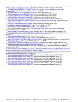 EESI  1112 16th Street, NW, Suite 300  Washington, DC 20036  (202) 628-1400  www.eesi.org
25
“Renewable Energy and Jobs Annual Review 2015,” International Renewable Energy Agency, March, 2015.
26
“Helping Biopower Help America: Extending Production Tax Credit Vital for Jobs, Clean Electricity and Energy
Independence,” Fact Sheet, Biomass Power Association, January, 2013.
27
“A Compendium of Job Estimates in the Fuel Cell Industry,” Fuel Cell 2000, March 2011.
28
“Clean Energy Works For Us: Q4 2014 Jobs Report,” Environmental Entrepreneurs, March, 2015.
29
“Clean Energy Works For Us: Q1 2015 Jobs Report,” Environmental Entrepreneurs, June, 2015.
30
“State of the States: Fuel Cells in America 2014,” U.S. Department of Energy, December, 2014.
31
“Renewable Energy and Jobs Annual Review 2015,” International Renewable Energy Agency, March, 2015.
32
“Geothermal Energy Association Issue Brief: Additional Economic Values of Geothermal Power,” Geothermal Energy
Association, February 2015.
33
“The Outlook for Renewable Energy in America,” American Council on Renewable Energy, 2014.
34
“Job Creation Opportunities in Hydropower,” Navigant Consulting, September 2009.
35
“Renewable Fuel Drives Economic Growth Nationwide,” Fuels America, 2014.
36
Solecki, Mary, Anna Scodel, and Bob Epstein. "Advanced Biofuel Market Report 2013: Capacity through 2016,"
Environmental Entrepreneurs, 2013.
37
“Study: Biodiesel Industry Supporting 62,000 Jobs,” Biodiesel - America's First Advanced Biofuel, November, 2013.
38
“Contribution Of The Ethanol Industry To The Economy Of The United States In 2014,” Renewable Fuels Association,
February, 2015.
39
“National Solar Jobs Census 2014,” The Solar Foundation, January 2015.
40
“The 2014 Erc Directory Of Waste-To-Energy Facilities,” Energy Recovery Council, May, 2014.
41
“Waste Energy Recovery: Renewable Energy From County Landfills,” National Association of Countries, February, 2015.
42
“Sizing the Clean Economy,” Brookings-Battelle Clean Economy, July, 2013.
43
“U.S. Marine and Hydrokinetic Renewable Energy Roadmap,” Ocean Renewable Energy Coalition, November 2011.
44
“U.S. Wind Industry Annual Market Report 2014: Executive Summary,” American Wind Energy Association, April, 2015.
45
“American wind energy rebounded in 2014; “wind rush” underway in Texas,” News release, American Wind Energy
Association, April 2015.
46
“Green Jobs: Towards Decent Work In A Sustainable, Low Carbon World: Policy Messages and Main Findings for Decision
Makers,” United Nations Environment Programme, September, 2008.
47
“Green Jobs and related policy frameworks and an overview of the European Union,” SustainLabour: International Labour
Foundation for Sustainable Development, February 2013.
48
“Renewable Energy and Jobs Annual Review 2015,” International Renewable Energy Agency, March, 2015.
49
“Renewable Energy and Jobs Annual Review 2015,” International Renewable Energy Agency, March, 2015.
50
“Renewable Energy and Jobs Annual Review 2015,” International Renewable Energy Agency, March, 2015.
51
“Renewable Energy and Jobs Annual Review 2015,” International Renewable Energy Agency, March, 2015.
52
“Renewable Energy and Jobs Annual Review 2015,” International Renewable Energy Agency, March, 2015.
53
“Renewable Energy and Jobs Annual Review 2015,” International Renewable Energy Agency, March, 2015.
54
“Renewable Energy and Jobs Annual Review 2015,” International Renewable Energy Agency, March, 2015.
 