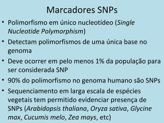 Marcadores SNPs
• Polimorfismo em único nucleotídeo (Single
Nucleotide Polymorphism)
• Detectam polimorfismos de uma única base no
genoma
• Deve ocorrer em pelo menos 1% da população para
ser considerada SNP
• 90% do polimorfismo no genoma humano são SNPs
• Sequenciamento em larga escala de espécies
vegetais tem permitido evidenciar presença de
SNPs (Arabidopsis thaliana, Oryza sativa, Glycine
max, Cucumis melo, Zea mays, etc)
 
