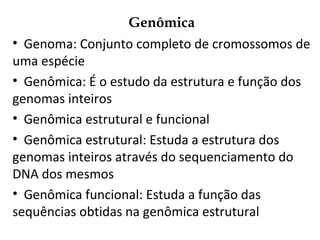 Genômica
• Genoma: Conjunto completo de cromossomos de
uma espécie
• Genômica: É o estudo da estrutura e função dos
genomas inteiros
• Genômica estrutural e funcional
• Genômica estrutural: Estuda a estrutura dos
genomas inteiros através do sequenciamento do
DNA dos mesmos
• Genômica funcional: Estuda a função das
sequências obtidas na genômica estrutural
 