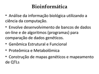 Bioinformática
• Análise da informação biológica utilizando a
ciência da computação.
• Envolve desenvolvimento de bancos de dados
on-line e de algoritmos (programas) para
comparação de dados genéticos.
• Genômica Estrutural e Funcional
• Proteômica e Metabolômica
• Construção de mapas genéticos e mapeamento
de QTLs
 