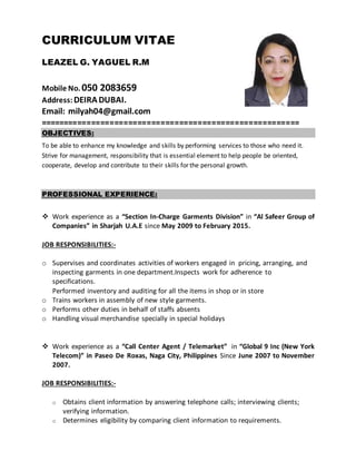 CURRICULUM VITAE
LEAZEL G. YAGUEL R.M
Mobile No. 050 2083659
Address: DEIRA DUBAI.
Email: milyah04@gmail.com
========================================================
OBJECTIVES:
To be able to enhance my knowledge and skills by performing services to those who need it.
Strive for management, responsibility that is essential element to help people be oriented,
cooperate, develop and contribute to their skills for the personal growth.
PROFESSIONAL EXPERIENCE:
 Work experience as a “Section In-Charge Garments Division” in “Al Safeer Group of
Companies” in Sharjah U.A.E since May 2009 to February 2015.
JOB RESPONSIBILITIES:-
o Supervises and coordinates activities of workers engaged in pricing, arranging, and
inspecting garments in one department.Inspects work for adherence to
specifications.
Performed inventory and auditing for all the items in shop or in store
o Trains workers in assembly of new style garments.
o Performs other duties in behalf of staffs absents
o Handling visual merchandise specially in special holidays
 Work experience as a “Call Center Agent / Telemarket” in “Global 9 Inc (New York
Telecom)” in Paseo De Roxas, Naga City, Philippines Since June 2007 to November
2007.
JOB RESPONSIBILITIES:-
o Obtains client information by answering telephone calls; interviewing clients;
verifying information.
o Determines eligibility by comparing client information to requirements.
 