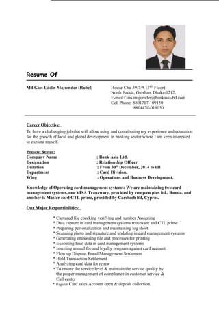 Resume Of
Career Objective:
To have a challenging job that will allow using and contributing my experience and education
for the growth of local and global development in banking sector where I am keen interested
to explore myself.
Present Status:
Company Name : Bank Asia Ltd.
Designation : Relationship Officer
Duration : From 30th
December, 2014 to till
Department : Card Division.
Wing : Operations and Business Development.
Knowledge of Operating card management systems: We are maintaining two card
management systems, one VISA Tranzware, provided by compass plus ltd., Russia. and
another is Master card CTL prime, provided by Cardtech ltd, Cypras.
Our Major Responsibilities:
* Captured file checking verifying and number Assigning
* Data capture in card management systems tranzware and CTL prime
* Preparing personalization and maintaining log sheet
* Scanning photo and signature and updating in card management systems
* Generating embossing file and processes for printing
* Executing final data in card management systems
* Inserting annual fee and loyalty program against card account
* Flow up Dispute, Fraud Management Settlement
* Hold Transaction Settlement
* Analyzing card data for renew
* To ensure the service level & maintain the service quality by
the proper management of compliance in customer service &
Call center
* Regular Card sales Account open & deposit collection.
Md Gias Uddin Majumder (Rubel) House-Cha-59/7/A (3RD
Floor)
North Badda, Gulshan, Dhaka-1212.
E-mail:Gias.majumder@bankasia-bd.com
Cell Phone: 8801717-109150
8804470-019050
 
