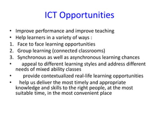 ICT Opportunities
• Improve performance and improve teaching
• Help learners in a variety of ways :
1. Face to face learning opportunities
2. Group learning (connected classrooms)
3. Synchronous as well as asynchronous learning chances
• appeal to different learning styles and address different
needs of mixed ability classes
• provide contextualized real-life learning opportunities
• help us deliver the most timely and appropriate
knowledge and skills to the right people, at the most
suitable time, in the most convenient place
 