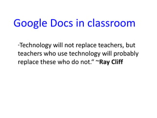 Google Docs in classroom
“Technology will not replace teachers, but
teachers who use technology will probably
replace these who do not.“ ~Ray Cliff
 
