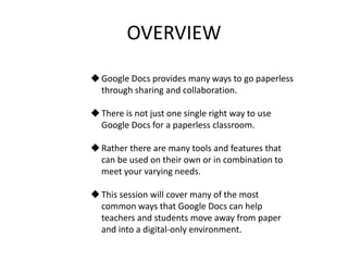 OVERVIEW
Google Docs provides many ways to go paperless
through sharing and collaboration.
There is not just one single right way to use
Google Docs for a paperless classroom.
Rather there are many tools and features that
can be used on their own or in combination to
meet your varying needs.
This session will cover many of the most
common ways that Google Docs can help
teachers and students move away from paper
and into a digital-only environment.
 