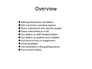 Overview
Naming documents and folders
Edit, Comment, and View options
Share a document with specific people
Share a document as a link
Use folders as staff handout folders
Use folders as student turn-in folders
Use forms to turn in assignments
Using templates
Use comments in the grading process
Use revision history
 