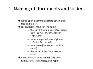 1. Naming of documents and folders
Agree upon a common naming scheme for
files and folders.
For example, include in the name:
o the current school year (four digits
such as 2011 for school year
2011-2012)
o your class period (two digits such
as 03 for 3rd period)
o your name (last name then first
name)
o the name of the document or
folder
A document may be named: 2011-07-
Kamau John-English Research Paper
 