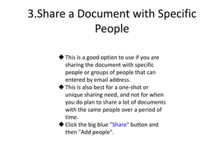 3.Share a Document with Specific
People
This is a good option to use if you are
sharing the document with specific
people or groups of people that can
entered by email address.
This is also best for a one-shot or
unique sharing need, and not for when
you do plan to share a lot of documents
with the same people over a period of
time.
Click the big blue "Share" button and
then "Add people".
 